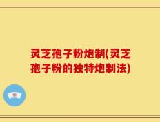 灵芝孢子粉炮制(灵芝孢子粉的独特炮制法)