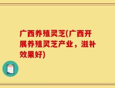 广西养殖灵芝(广西开展养殖灵芝产业，滋补效果好)