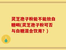 灵芝孢子粉能不能放白糖喝(灵芝孢子粉可否与白糖混合饮用？)