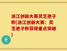 浙江创新大赛灵芝孢子粉(浙江创新大赛：灵芝孢子粉获得重点突破)
