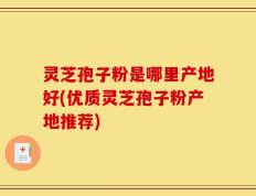 灵芝孢子粉是哪里产地好(优质灵芝孢子粉产地推荐)