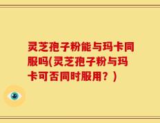 灵芝孢子粉能与玛卡同服吗(灵芝孢子粉与玛卡可否同时服用？)