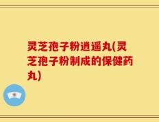 灵芝孢子粉逍遥丸(灵芝孢子粉制成的保健药丸)
