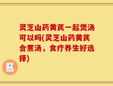 灵芝山药黄芪一起煲汤可以吗(灵芝山药黄芪合煮汤，食疗养生好选择)