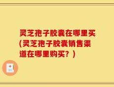 灵芝孢子胶囊在哪里买(灵芝孢子胶囊销售渠道在哪里购买？)