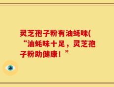 灵芝孢子粉有油蚝味(“油蚝味十足，灵芝孢子粉助健康！”