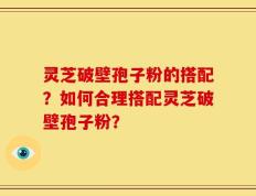 灵芝破壁孢子粉的搭配？如何合理搭配灵芝破壁孢子粉？