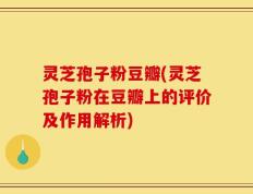 灵芝孢子粉豆瓣(灵芝孢子粉在豆瓣上的评价及作用解析)