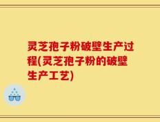 灵芝孢子粉破壁生产过程(灵芝孢子粉的破壁生产工艺)