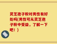 灵芝孢子粉对男性有好处吗(男性可从灵芝孢子粉中受益，了解一下吧！)