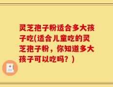 灵芝孢子粉适合多大孩子吃(适合儿童吃的灵芝孢子粉，你知道多大孩子可以吃吗？)