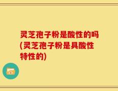 灵芝孢子粉是酸性的吗(灵芝孢子粉是具酸性特性的)