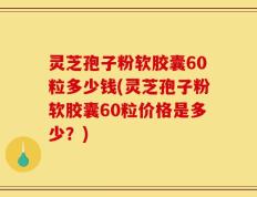 灵芝孢子粉软胶囊60粒多少钱(灵芝孢子粉软胶囊60粒价格是多少？)