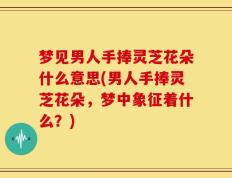 梦见男人手捧灵芝花朵什么意思(男人手捧灵芝花朵，梦中象征着什么？)