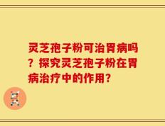 灵芝孢子粉可治胃病吗？探究灵芝孢子粉在胃病治疗中的作用？