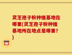 灵芝孢子粉种植基地在哪里(灵芝孢子粉种植基地所在地点是哪里？)
