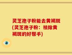 灵芝孢子粉能去黄褐斑(灵芝孢子粉：祛除黄褐斑的好帮手)