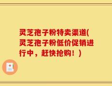 灵芝孢子粉特卖渠道(灵芝孢子粉低价促销进行中，赶快抢购！)