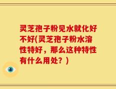 灵芝孢子粉见水就化好不好(灵芝孢子粉水溶性特好，那么这种特性有什么用处？)