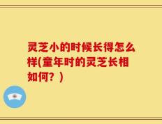 灵芝小的时候长得怎么样(童年时的灵芝长相如何？)