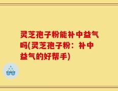灵芝孢子粉能补中益气吗(灵芝孢子粉：补中益气的好帮手)
