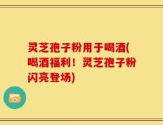 灵芝孢子粉用于喝酒(喝酒福利！灵芝孢子粉闪亮登场)