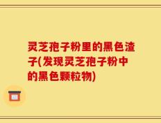灵芝孢子粉里的黑色渣子(发现灵芝孢子粉中的黑色颗粒物)