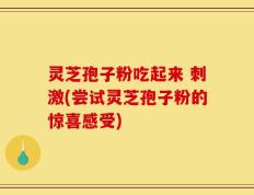 灵芝孢子粉吃起来 刺激(尝试灵芝孢子粉的惊喜感受)