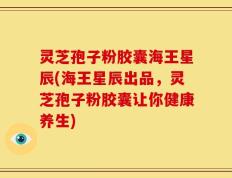 灵芝孢子粉胶囊海王星辰(海王星辰出品，灵芝孢子粉胶囊让你健康养生)