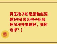 灵芝孢子粉是颜色越深越好吗(灵芝孢子粉颜色深浅并非越好，如何选择？)