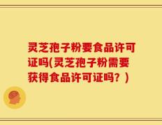 灵芝孢子粉要食品许可证吗(灵芝孢子粉需要获得食品许可证吗？)