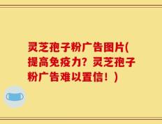灵芝孢子粉广告图片(提高免疫力？灵芝孢子粉广告难以置信！)