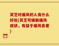 灵芝对痛风的人有什么好处(灵芝可缓解痛风症状，有益于痛风患者)