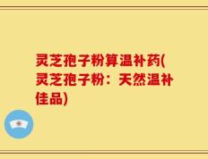 灵芝孢子粉算温补药(灵芝孢子粉：天然温补佳品)