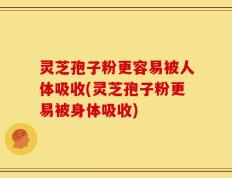 灵芝孢子粉更容易被人体吸收(灵芝孢子粉更易被身体吸收)