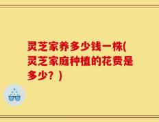 灵芝家养多少钱一株(灵芝家庭种植的花费是多少？)