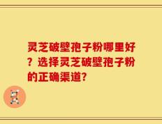 灵芝破壁孢子粉哪里好？选择灵芝破壁孢子粉的正确渠道？