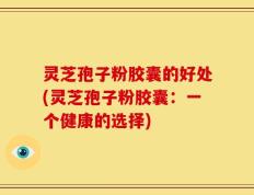灵芝孢子粉胶囊的好处(灵芝孢子粉胶囊：一个健康的选择)