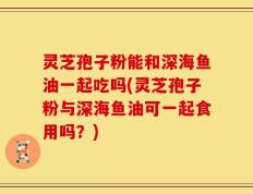 灵芝孢子粉能和深海鱼油一起吃吗(灵芝孢子粉与深海鱼油可一起食用吗？)
