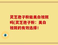 灵芝孢子粉能美白祛斑吗(灵芝孢子粉：美白祛斑的有效选择！