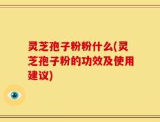 灵芝孢子粉粉什么(灵芝孢子粉的功效及使用建议)