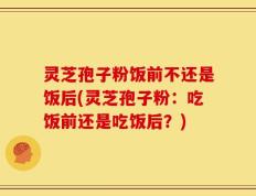 灵芝孢子粉饭前不还是饭后(灵芝孢子粉：吃饭前还是吃饭后？)
