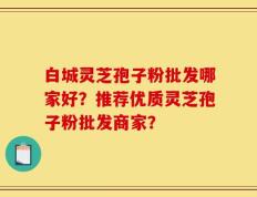 白城灵芝孢子粉批发哪家好？推荐优质灵芝孢子粉批发商家？