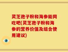 灵芝孢子粉和海参能同吃吧(灵芝孢子粉和海参的营养价值及组合使用建议)
