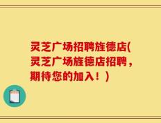灵芝广场招聘旌德店(灵芝广场旌德店招聘，期待您的加入！)