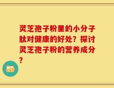 灵芝孢子粉里的小分子肽对健康的好处？探讨灵芝孢子粉的营养成分？