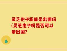 灵芝孢子粉能带出国吗(灵芝孢子粉是否可以带出国？