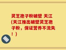 灵芝孢子粉破壁 天江(天江推出破壁灵芝孢子粉，保证营养不流失！)