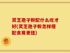 灵芝孢子粉配什么吃才好(灵芝孢子粉怎样搭配食用更佳)