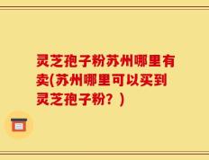 灵芝孢子粉苏州哪里有卖(苏州哪里可以买到灵芝孢子粉？)